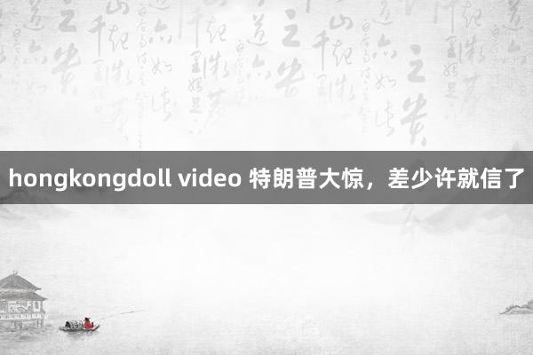 hongkongdoll video 特朗普大惊，差少许就信了