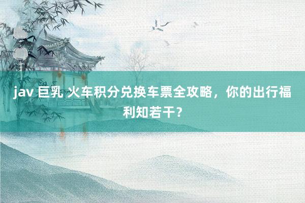 jav 巨乳 火车积分兑换车票全攻略，你的出行福利知若干？