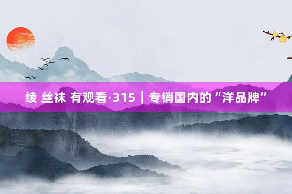 绫 丝袜 有观看·315｜专销国内的“洋品牌”