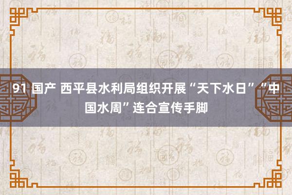 91 国产 西平县水利局组织开展“天下水日”“中国水周”连合宣传手脚