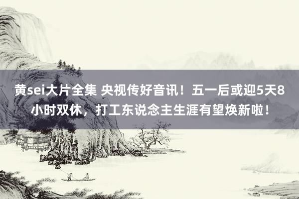 黄sei大片全集 央视传好音讯！五一后或迎5天8小时双休，打工东说念主生涯有望焕新啦！