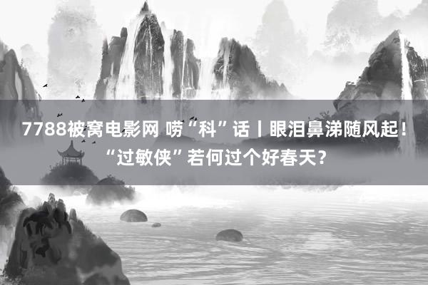 7788被窝电影网 唠“科”话丨眼泪鼻涕随风起！“过敏侠”若何过个好春天？