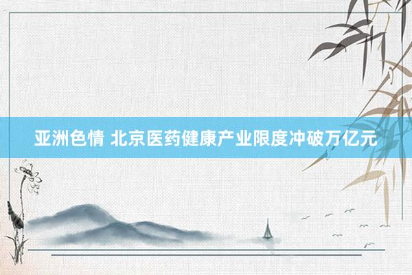 亚洲色情 北京医药健康产业限度冲破万亿元