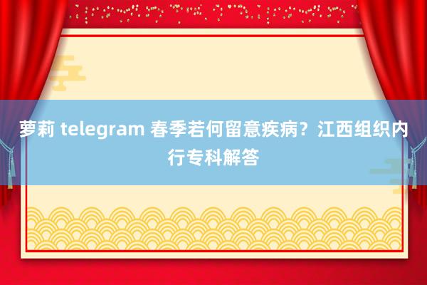 萝莉 telegram 春季若何留意疾病？江西组织内行专科解答