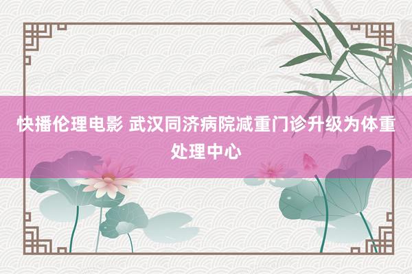 快播伦理电影 武汉同济病院减重门诊升级为体重处理中心