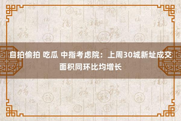 自拍偷拍 吃瓜 中指考虑院：上周30城新址成交面积同环比均增长