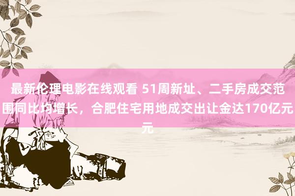 最新伦理电影在线观看 51周新址、二手房成交范围同比均增长，合肥住宅用地成交出让金达170亿元
