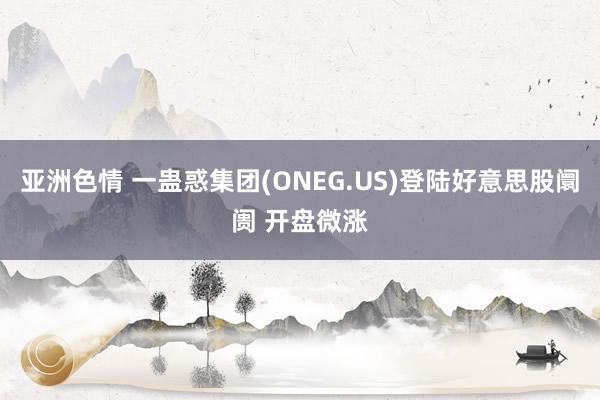 亚洲色情 一蛊惑集团(ONEG.US)登陆好意思股阛阓 开盘微涨