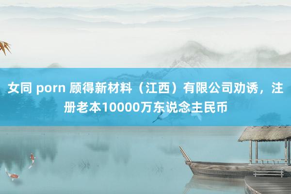女同 porn 顾得新材料（江西）有限公司劝诱，注册老本10000万东说念主民币