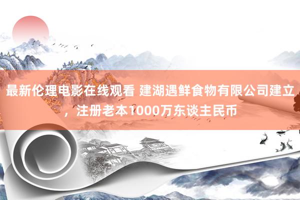 最新伦理电影在线观看 建湖遇鲜食物有限公司建立，注册老本1000万东谈主民币