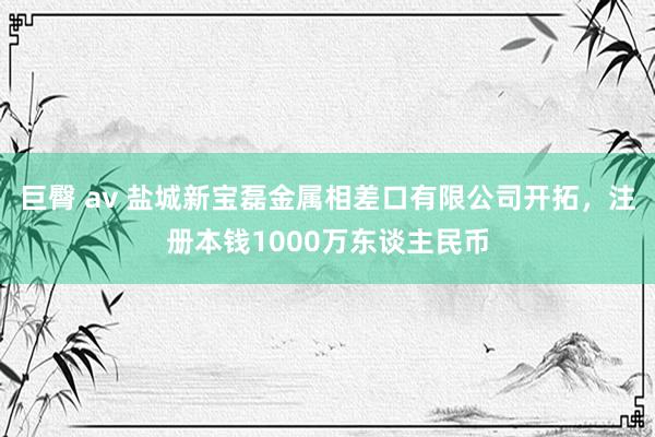 巨臀 av 盐城新宝磊金属相差口有限公司开拓，注册本钱1000万东谈主民币