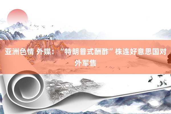 亚洲色情 外媒：“特朗普式酬酢”株连好意思国对外军售