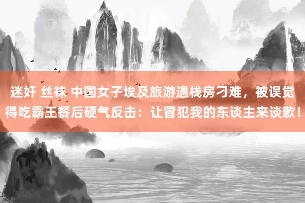 迷奸 丝袜 中国女子埃及旅游遇栈房刁难，被误觉得吃霸王餐后硬气反击：让冒犯我的东谈主来谈歉！