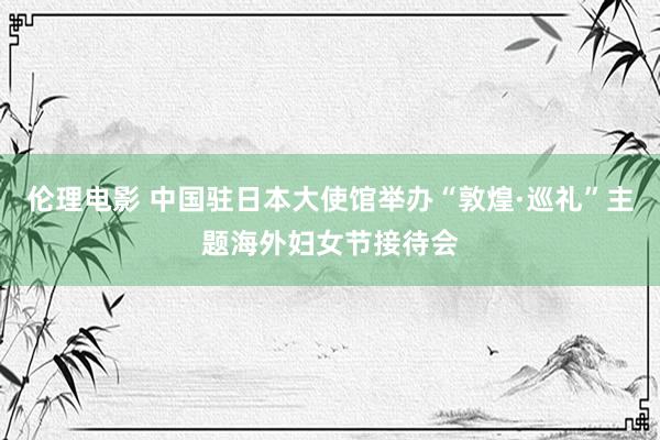 伦理电影 中国驻日本大使馆举办“敦煌·巡礼”主题海外妇女节接待会