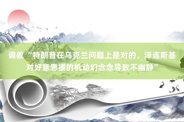 调教 “特朗普在乌克兰问题上是对的,泽连斯基对好意思援的机动幻念念导致不幽静”
