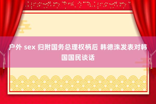 户外 sex 归附国务总理权柄后 韩德洙发表对韩国国民谈话