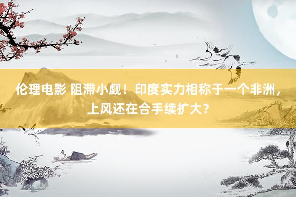伦理电影 阻滞小觑！印度实力相称于一个非洲，上风还在合手续扩大？
