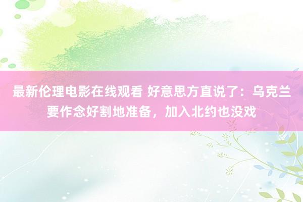 最新伦理电影在线观看 好意思方直说了：乌克兰要作念好割地准备，加入北约也没戏