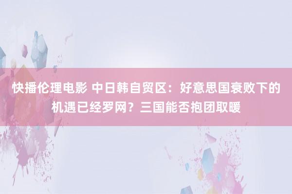快播伦理电影 中日韩自贸区：好意思国衰败下的机遇已经罗网？三国能否抱团取暖