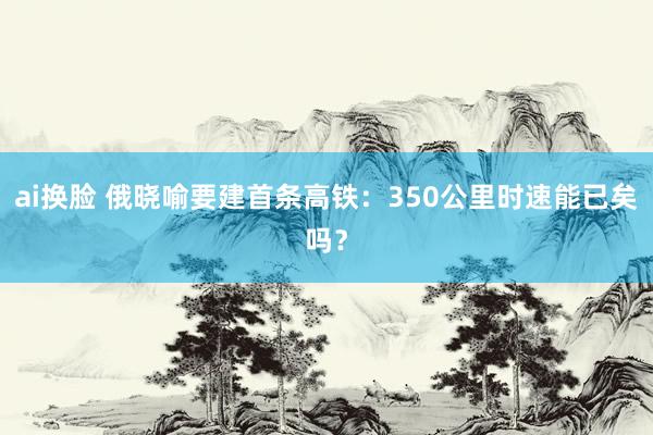 ai换脸 俄晓喻要建首条高铁：350公里时速能已矣吗？