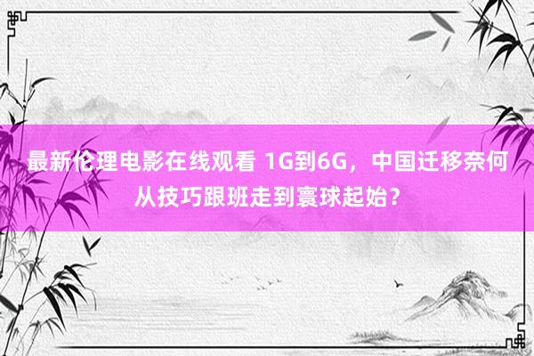 最新伦理电影在线观看 1G到6G，中国迁移奈何从技巧跟班走到寰球起始？