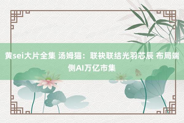 黄sei大片全集 汤姆猫：联袂联结光羽芯辰 布局端侧AI万亿市集