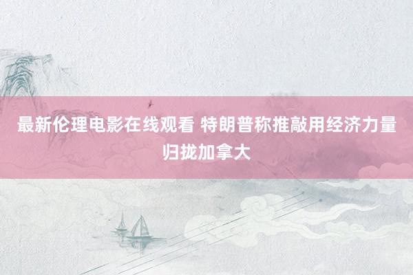 最新伦理电影在线观看 特朗普称推敲用经济力量归拢加拿大