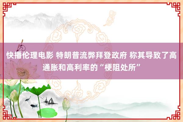 快播伦理电影 特朗普流弊拜登政府 称其导致了高通胀和高利率的“梗阻处所”
