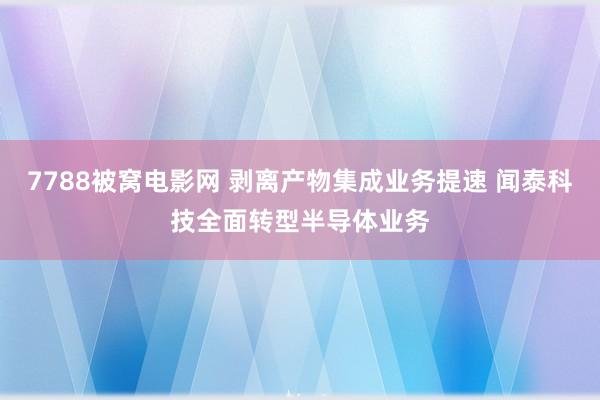 7788被窝电影网 剥离产物集成业务提速 闻泰科技全面转型半导体业务