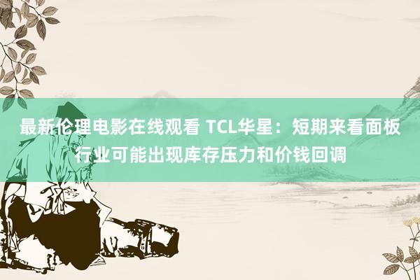 最新伦理电影在线观看 TCL华星：短期来看面板行业可能出现库存压力和价钱回调