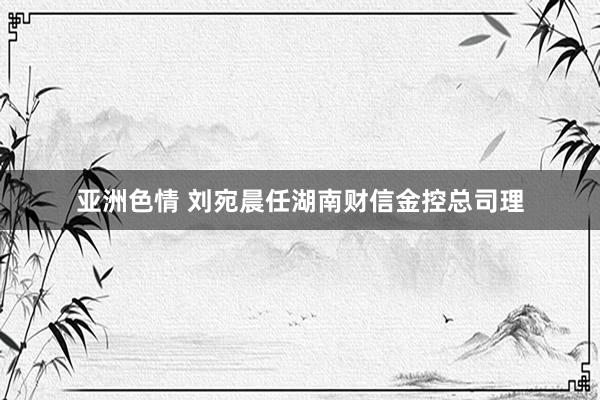 亚洲色情 刘宛晨任湖南财信金控总司理