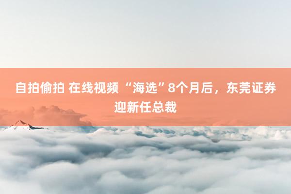 自拍偷拍 在线视频 “海选”8个月后，东莞证券迎新任总裁