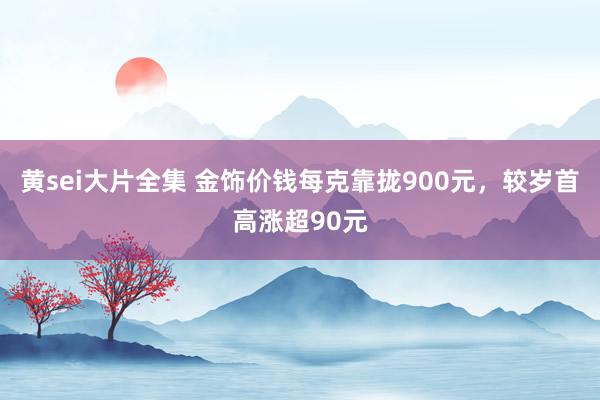 黄sei大片全集 金饰价钱每克靠拢900元，较岁首高涨超90元