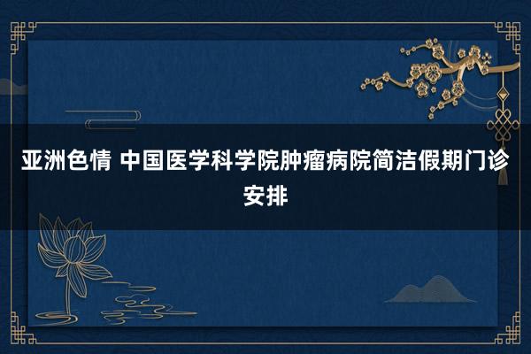 亚洲色情 中国医学科学院肿瘤病院简洁假期门诊安排