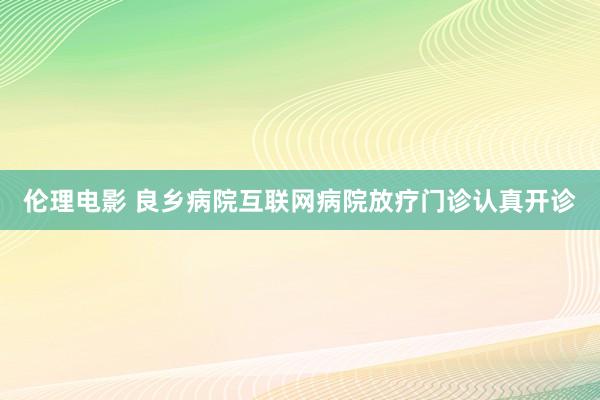 伦理电影 良乡病院互联网病院放疗门诊认真开诊