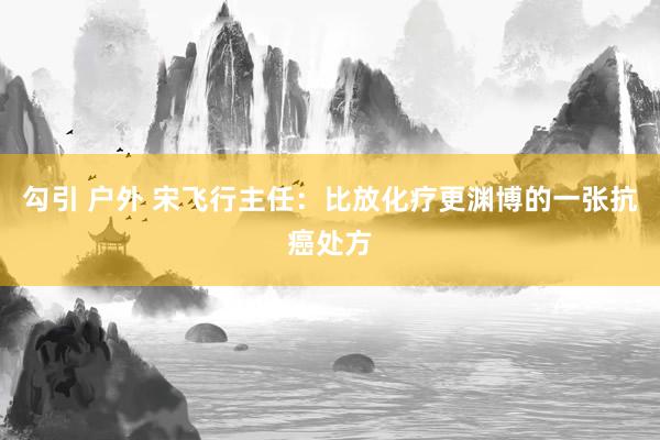 勾引 户外 宋飞行主任：比放化疗更渊博的一张抗癌处方