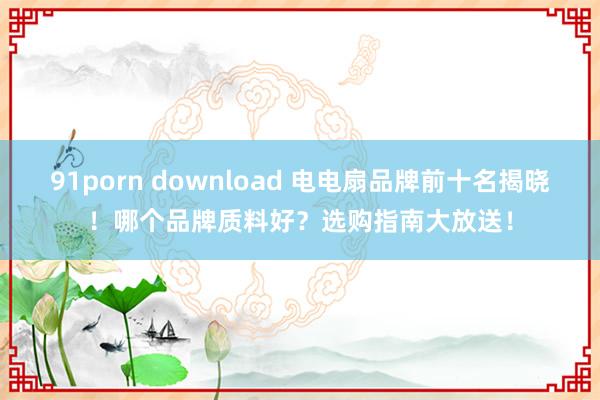 91porn download 电电扇品牌前十名揭晓！哪个品牌质料好？选购指南大放送！