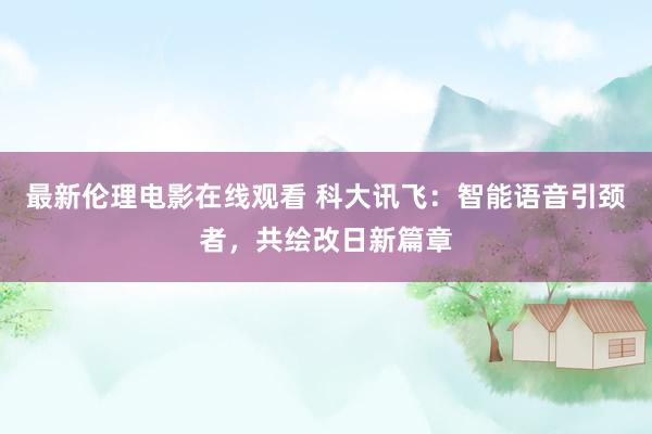 最新伦理电影在线观看 科大讯飞：智能语音引颈者，共绘改日新篇章