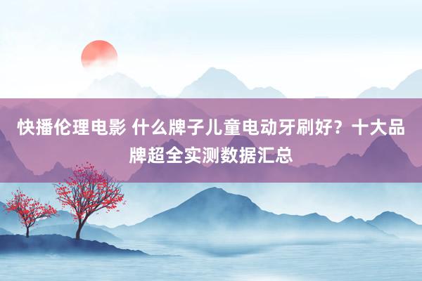 快播伦理电影 什么牌子儿童电动牙刷好？十大品牌超全实测数据汇总