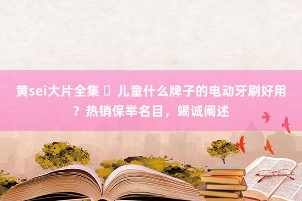 黄sei大片全集 ​儿童什么牌子的电动牙刷好用？热销保举名目，竭诚阐述