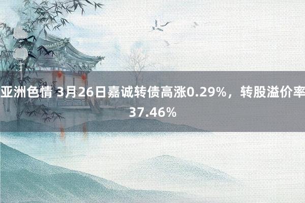 亚洲色情 3月26日嘉诚转债高涨0.29%，转股溢价率37.46%