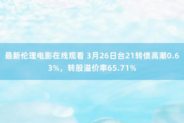 最新伦理电影在线观看 3月26日台21转债高潮0.63%，转股溢价率65.71%