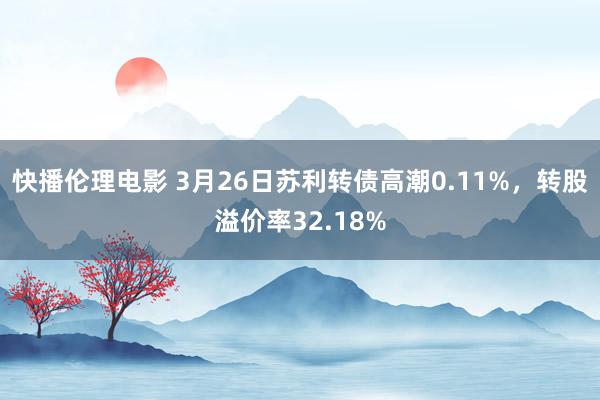 快播伦理电影 3月26日苏利转债高潮0.11%，转股溢价率32.18%