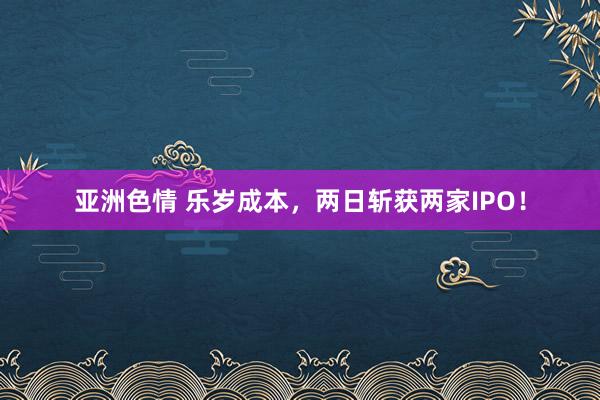 亚洲色情 乐岁成本，两日斩获两家IPO！