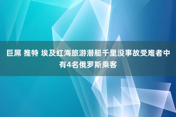 巨屌 推特 埃及红海旅游潜艇千里没事故受难者中有4名俄罗斯乘客