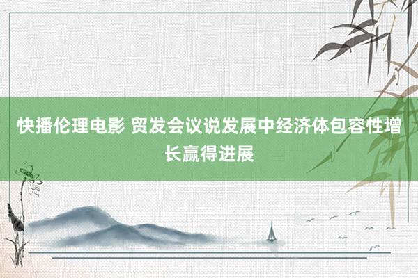 快播伦理电影 贸发会议说发展中经济体包容性增长赢得进展