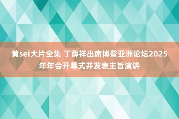 黄sei大片全集 丁薛祥出席博鳌亚洲论坛2025年年会开幕式并发表主旨演讲