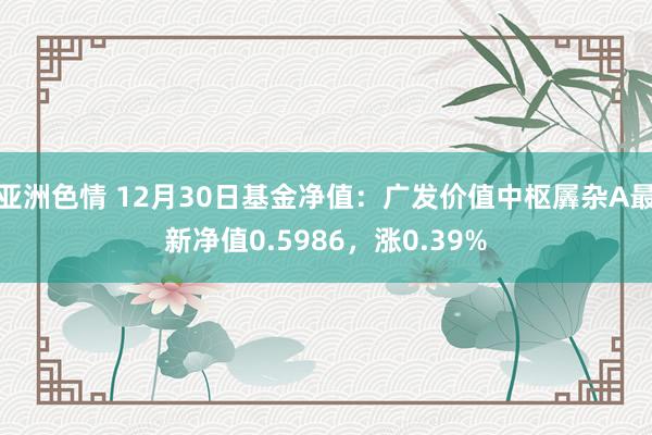 亚洲色情 12月30日基金净值：广发价值中枢羼杂A最新净值0.5986，涨0.39%