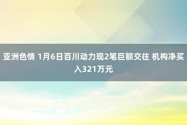 亚洲色情 1月6日百川动力现2笔巨额交往 机构净买入321万元