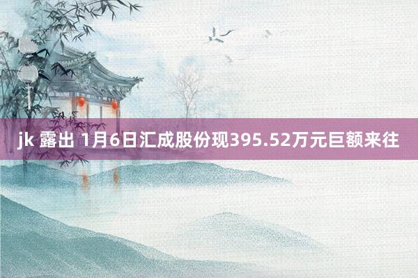 jk 露出 1月6日汇成股份现395.52万元巨额来往